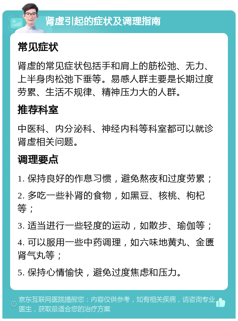 肾虚引起的症状及调理指南 常见症状 肾虚的常见症状包括手和肩上的筋松弛、无力、上半身肉松弛下垂等。易感人群主要是长期过度劳累、生活不规律、精神压力大的人群。 推荐科室 中医科、内分泌科、神经内科等科室都可以就诊肾虚相关问题。 调理要点 1. 保持良好的作息习惯，避免熬夜和过度劳累； 2. 多吃一些补肾的食物，如黑豆、核桃、枸杞等； 3. 适当进行一些轻度的运动，如散步、瑜伽等； 4. 可以服用一些中药调理，如六味地黄丸、金匮肾气丸等； 5. 保持心情愉快，避免过度焦虑和压力。