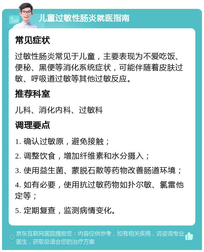 儿童过敏性肠炎就医指南 常见症状 过敏性肠炎常见于儿童，主要表现为不爱吃饭、便秘、黑便等消化系统症状，可能伴随着皮肤过敏、呼吸道过敏等其他过敏反应。 推荐科室 儿科、消化内科、过敏科 调理要点 1. 确认过敏原，避免接触； 2. 调整饮食，增加纤维素和水分摄入； 3. 使用益生菌、蒙脱石散等药物改善肠道环境； 4. 如有必要，使用抗过敏药物如扑尔敏、氯雷他定等； 5. 定期复查，监测病情变化。