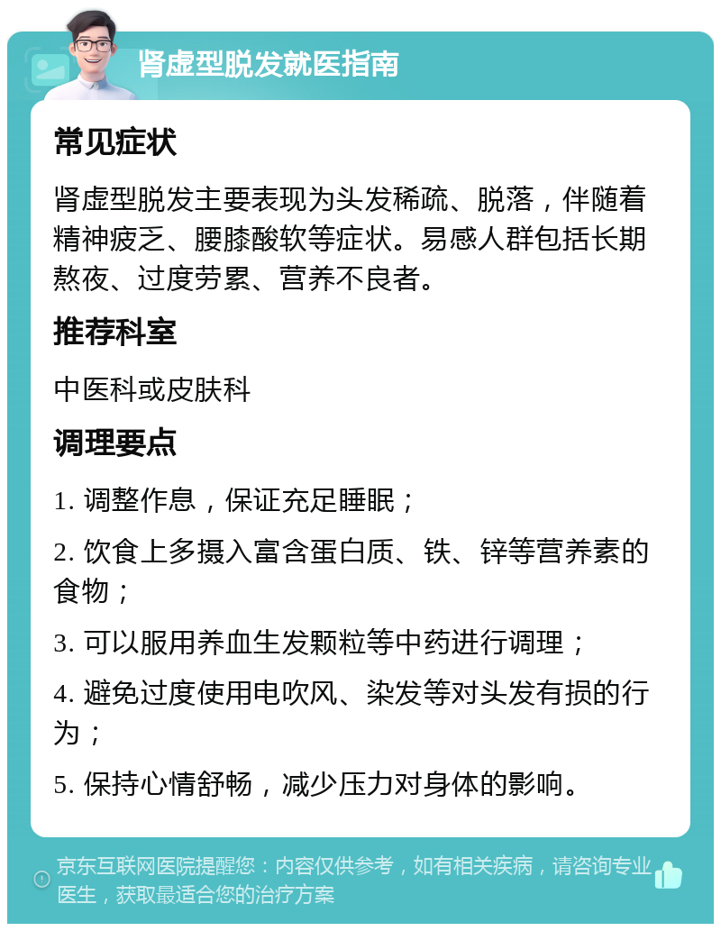 肾虚型脱发就医指南 常见症状 肾虚型脱发主要表现为头发稀疏、脱落，伴随着精神疲乏、腰膝酸软等症状。易感人群包括长期熬夜、过度劳累、营养不良者。 推荐科室 中医科或皮肤科 调理要点 1. 调整作息，保证充足睡眠； 2. 饮食上多摄入富含蛋白质、铁、锌等营养素的食物； 3. 可以服用养血生发颗粒等中药进行调理； 4. 避免过度使用电吹风、染发等对头发有损的行为； 5. 保持心情舒畅，减少压力对身体的影响。