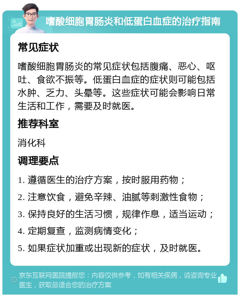 嗜酸细胞胃肠炎和低蛋白血症的治疗指南 常见症状 嗜酸细胞胃肠炎的常见症状包括腹痛、恶心、呕吐、食欲不振等。低蛋白血症的症状则可能包括水肿、乏力、头晕等。这些症状可能会影响日常生活和工作，需要及时就医。 推荐科室 消化科 调理要点 1. 遵循医生的治疗方案，按时服用药物； 2. 注意饮食，避免辛辣、油腻等刺激性食物； 3. 保持良好的生活习惯，规律作息，适当运动； 4. 定期复查，监测病情变化； 5. 如果症状加重或出现新的症状，及时就医。