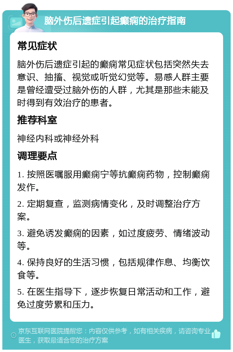 脑外伤后遗症引起癫痫的治疗指南 常见症状 脑外伤后遗症引起的癫痫常见症状包括突然失去意识、抽搐、视觉或听觉幻觉等。易感人群主要是曾经遭受过脑外伤的人群，尤其是那些未能及时得到有效治疗的患者。 推荐科室 神经内科或神经外科 调理要点 1. 按照医嘱服用癫痫宁等抗癫痫药物，控制癫痫发作。 2. 定期复查，监测病情变化，及时调整治疗方案。 3. 避免诱发癫痫的因素，如过度疲劳、情绪波动等。 4. 保持良好的生活习惯，包括规律作息、均衡饮食等。 5. 在医生指导下，逐步恢复日常活动和工作，避免过度劳累和压力。