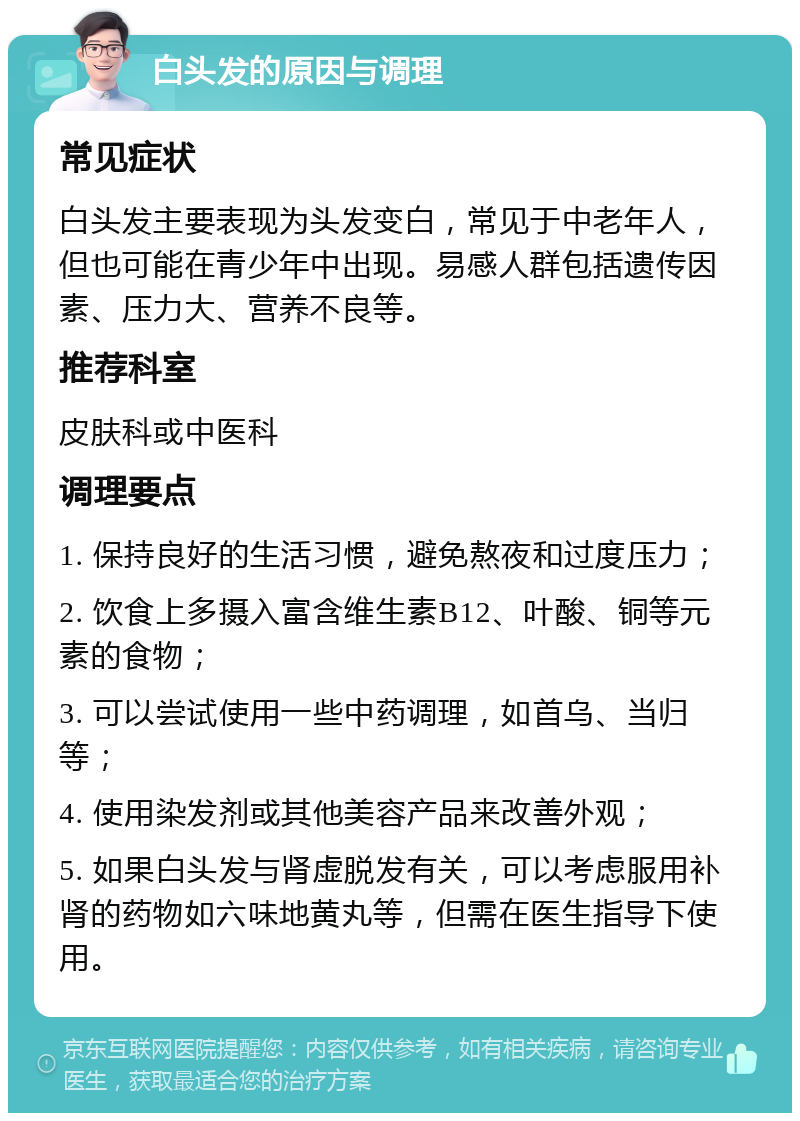 白头发的原因与调理 常见症状 白头发主要表现为头发变白，常见于中老年人，但也可能在青少年中出现。易感人群包括遗传因素、压力大、营养不良等。 推荐科室 皮肤科或中医科 调理要点 1. 保持良好的生活习惯，避免熬夜和过度压力； 2. 饮食上多摄入富含维生素B12、叶酸、铜等元素的食物； 3. 可以尝试使用一些中药调理，如首乌、当归等； 4. 使用染发剂或其他美容产品来改善外观； 5. 如果白头发与肾虚脱发有关，可以考虑服用补肾的药物如六味地黄丸等，但需在医生指导下使用。