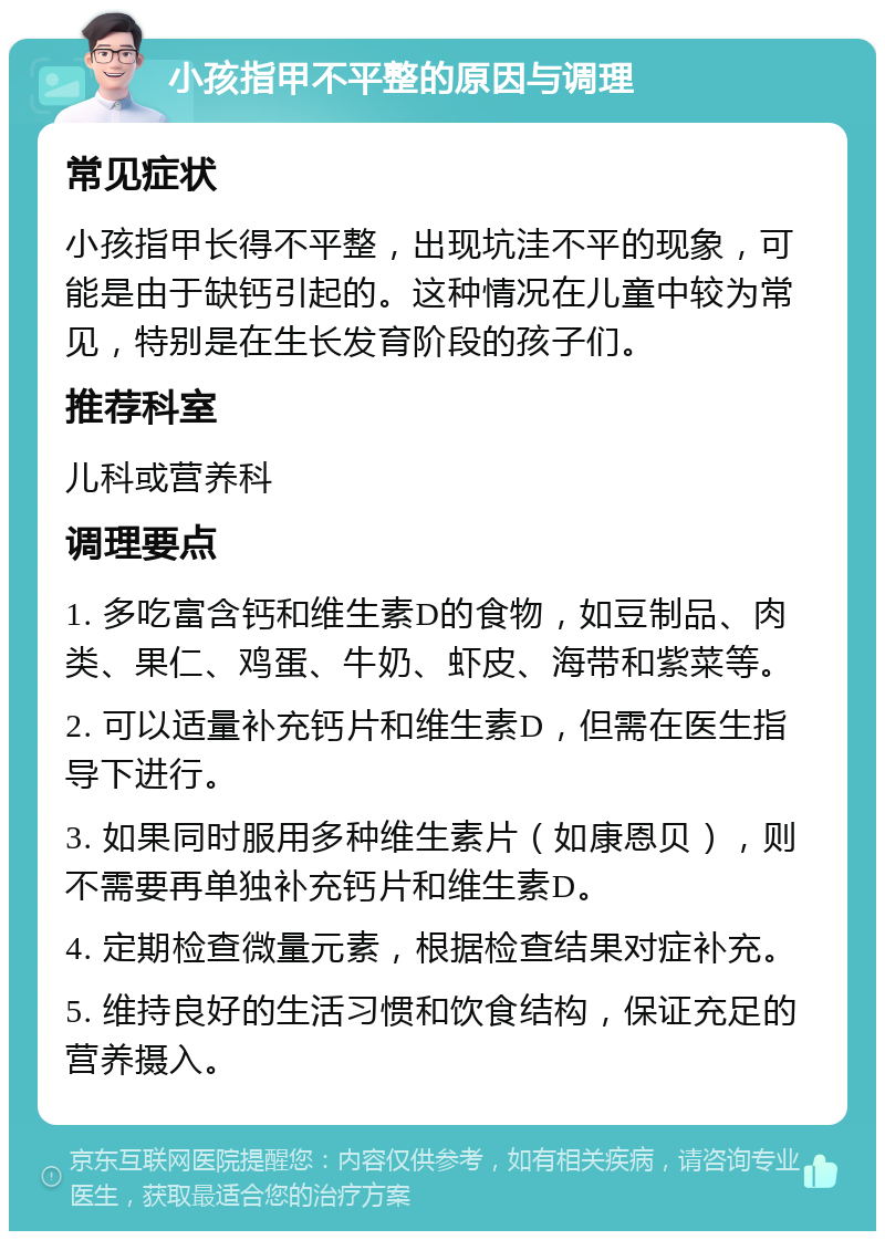 小孩指甲不平整的原因与调理 常见症状 小孩指甲长得不平整，出现坑洼不平的现象，可能是由于缺钙引起的。这种情况在儿童中较为常见，特别是在生长发育阶段的孩子们。 推荐科室 儿科或营养科 调理要点 1. 多吃富含钙和维生素D的食物，如豆制品、肉类、果仁、鸡蛋、牛奶、虾皮、海带和紫菜等。 2. 可以适量补充钙片和维生素D，但需在医生指导下进行。 3. 如果同时服用多种维生素片（如康恩贝），则不需要再单独补充钙片和维生素D。 4. 定期检查微量元素，根据检查结果对症补充。 5. 维持良好的生活习惯和饮食结构，保证充足的营养摄入。