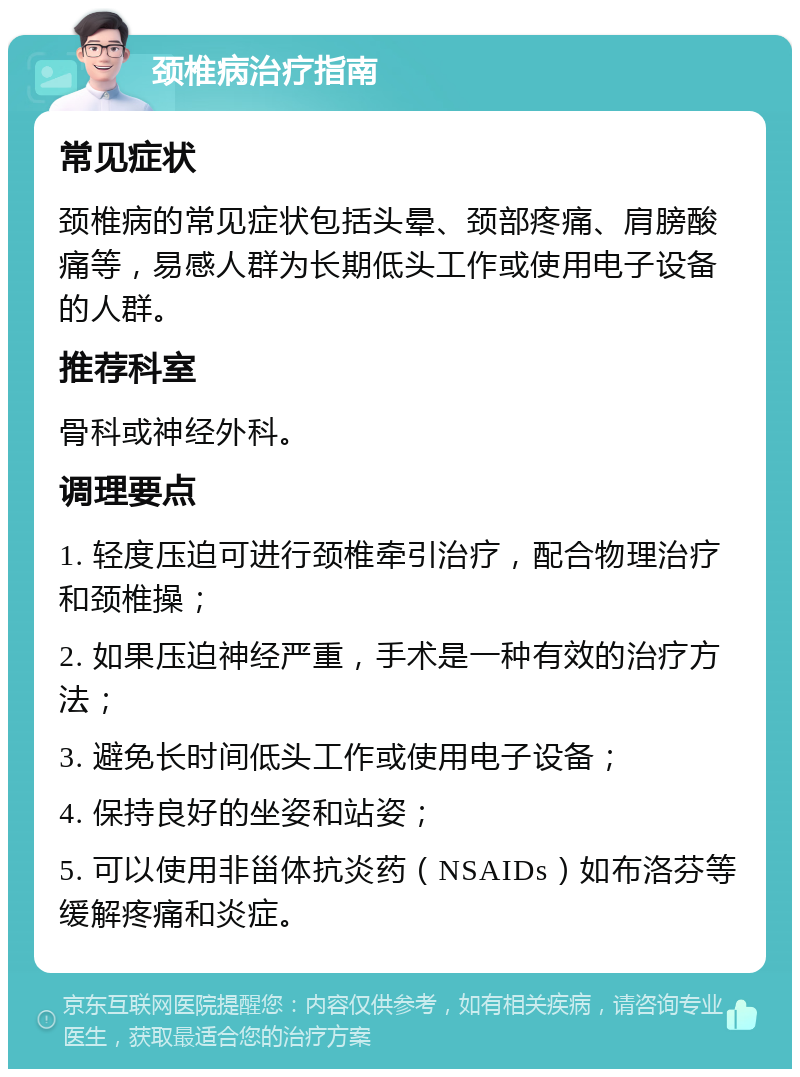 颈椎病治疗指南 常见症状 颈椎病的常见症状包括头晕、颈部疼痛、肩膀酸痛等，易感人群为长期低头工作或使用电子设备的人群。 推荐科室 骨科或神经外科。 调理要点 1. 轻度压迫可进行颈椎牵引治疗，配合物理治疗和颈椎操； 2. 如果压迫神经严重，手术是一种有效的治疗方法； 3. 避免长时间低头工作或使用电子设备； 4. 保持良好的坐姿和站姿； 5. 可以使用非甾体抗炎药（NSAIDs）如布洛芬等缓解疼痛和炎症。