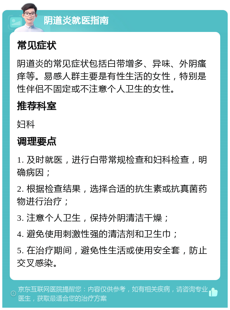 阴道炎就医指南 常见症状 阴道炎的常见症状包括白带增多、异味、外阴瘙痒等。易感人群主要是有性生活的女性，特别是性伴侣不固定或不注意个人卫生的女性。 推荐科室 妇科 调理要点 1. 及时就医，进行白带常规检查和妇科检查，明确病因； 2. 根据检查结果，选择合适的抗生素或抗真菌药物进行治疗； 3. 注意个人卫生，保持外阴清洁干燥； 4. 避免使用刺激性强的清洁剂和卫生巾； 5. 在治疗期间，避免性生活或使用安全套，防止交叉感染。