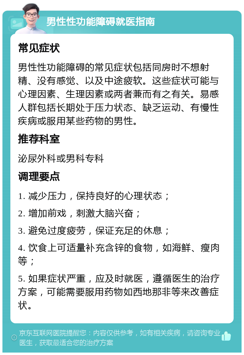 男性性功能障碍就医指南 常见症状 男性性功能障碍的常见症状包括同房时不想射精、没有感觉、以及中途疲软。这些症状可能与心理因素、生理因素或两者兼而有之有关。易感人群包括长期处于压力状态、缺乏运动、有慢性疾病或服用某些药物的男性。 推荐科室 泌尿外科或男科专科 调理要点 1. 减少压力，保持良好的心理状态； 2. 增加前戏，刺激大脑兴奋； 3. 避免过度疲劳，保证充足的休息； 4. 饮食上可适量补充含锌的食物，如海鲜、瘦肉等； 5. 如果症状严重，应及时就医，遵循医生的治疗方案，可能需要服用药物如西地那非等来改善症状。