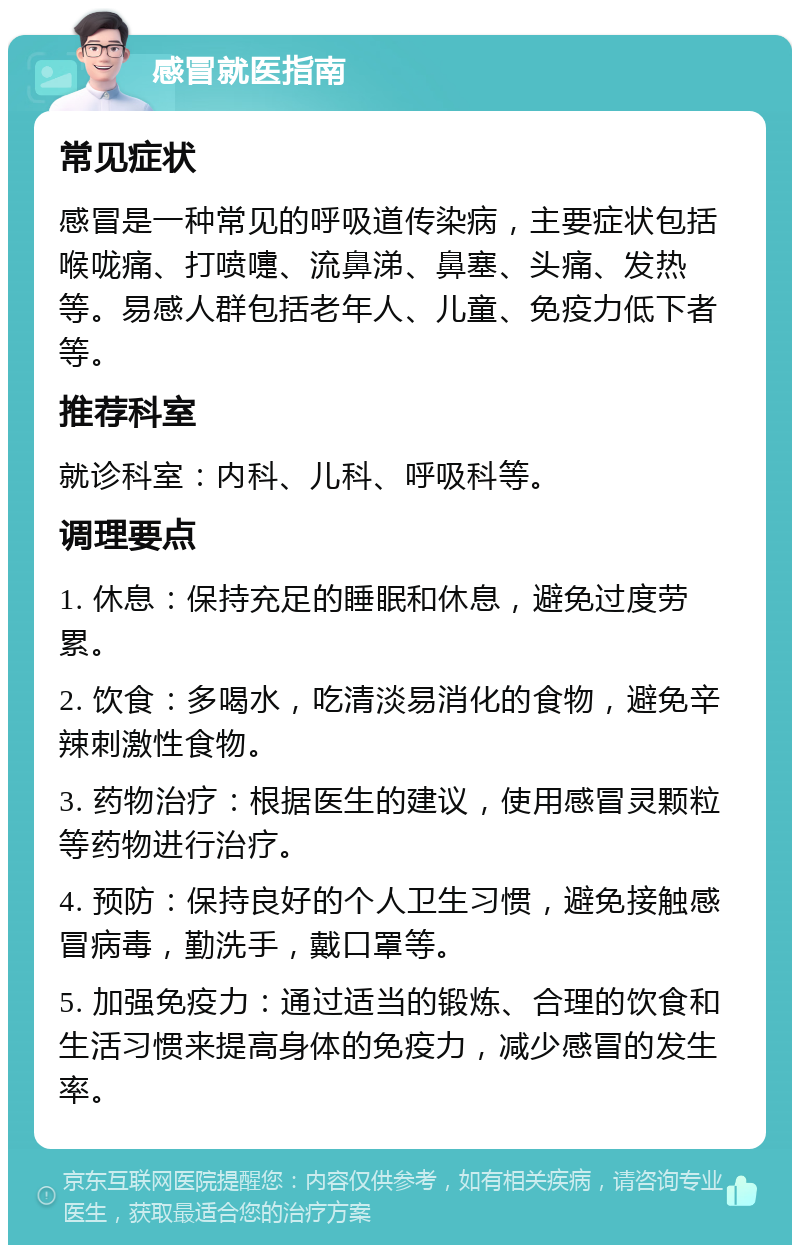 感冒就医指南 常见症状 感冒是一种常见的呼吸道传染病，主要症状包括喉咙痛、打喷嚏、流鼻涕、鼻塞、头痛、发热等。易感人群包括老年人、儿童、免疫力低下者等。 推荐科室 就诊科室：内科、儿科、呼吸科等。 调理要点 1. 休息：保持充足的睡眠和休息，避免过度劳累。 2. 饮食：多喝水，吃清淡易消化的食物，避免辛辣刺激性食物。 3. 药物治疗：根据医生的建议，使用感冒灵颗粒等药物进行治疗。 4. 预防：保持良好的个人卫生习惯，避免接触感冒病毒，勤洗手，戴口罩等。 5. 加强免疫力：通过适当的锻炼、合理的饮食和生活习惯来提高身体的免疫力，减少感冒的发生率。