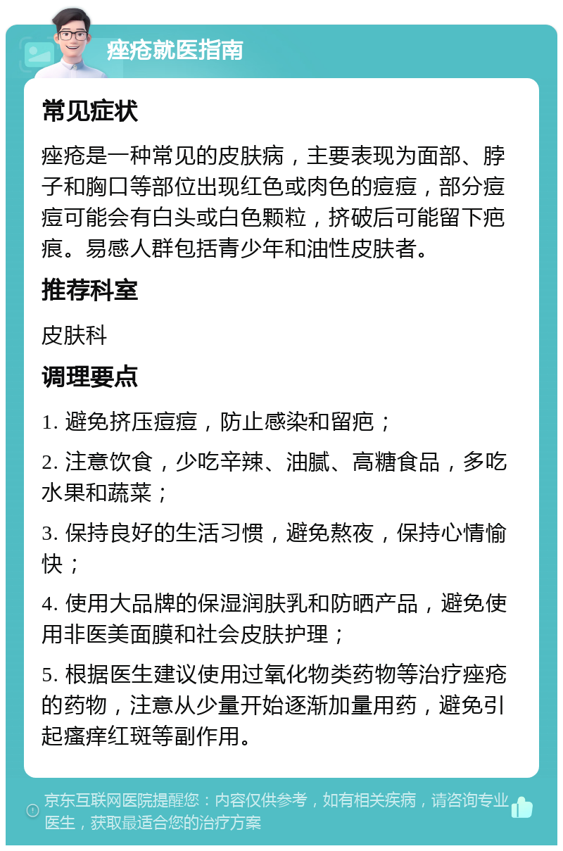 痤疮就医指南 常见症状 痤疮是一种常见的皮肤病，主要表现为面部、脖子和胸口等部位出现红色或肉色的痘痘，部分痘痘可能会有白头或白色颗粒，挤破后可能留下疤痕。易感人群包括青少年和油性皮肤者。 推荐科室 皮肤科 调理要点 1. 避免挤压痘痘，防止感染和留疤； 2. 注意饮食，少吃辛辣、油腻、高糖食品，多吃水果和蔬菜； 3. 保持良好的生活习惯，避免熬夜，保持心情愉快； 4. 使用大品牌的保湿润肤乳和防晒产品，避免使用非医美面膜和社会皮肤护理； 5. 根据医生建议使用过氧化物类药物等治疗痤疮的药物，注意从少量开始逐渐加量用药，避免引起瘙痒红斑等副作用。