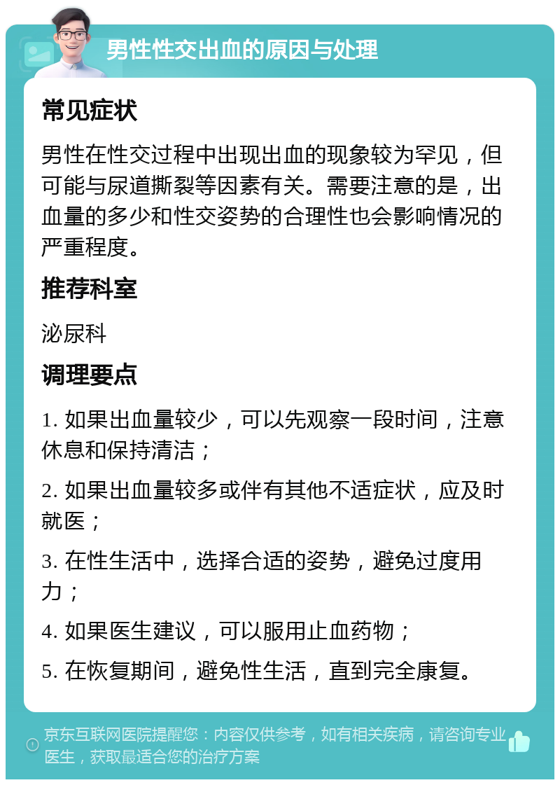 男性性交出血的原因与处理 常见症状 男性在性交过程中出现出血的现象较为罕见，但可能与尿道撕裂等因素有关。需要注意的是，出血量的多少和性交姿势的合理性也会影响情况的严重程度。 推荐科室 泌尿科 调理要点 1. 如果出血量较少，可以先观察一段时间，注意休息和保持清洁； 2. 如果出血量较多或伴有其他不适症状，应及时就医； 3. 在性生活中，选择合适的姿势，避免过度用力； 4. 如果医生建议，可以服用止血药物； 5. 在恢复期间，避免性生活，直到完全康复。