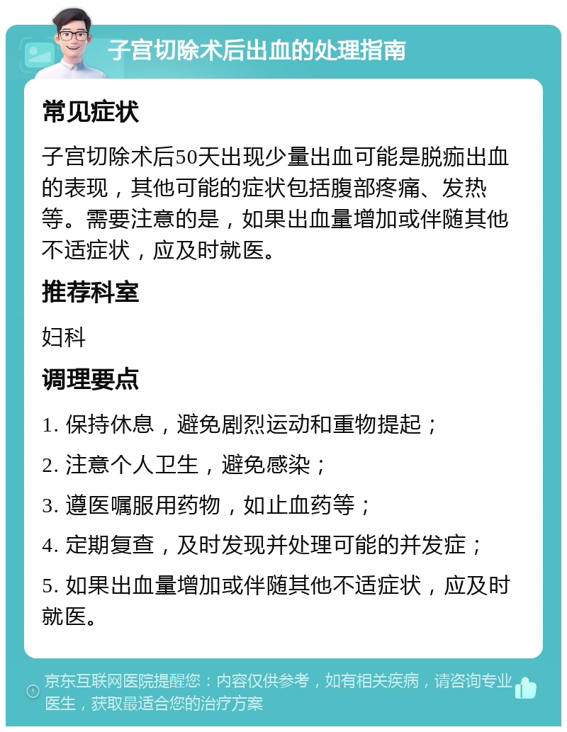 子宫切除术后出血的处理指南 常见症状 子宫切除术后50天出现少量出血可能是脱痂出血的表现，其他可能的症状包括腹部疼痛、发热等。需要注意的是，如果出血量增加或伴随其他不适症状，应及时就医。 推荐科室 妇科 调理要点 1. 保持休息，避免剧烈运动和重物提起； 2. 注意个人卫生，避免感染； 3. 遵医嘱服用药物，如止血药等； 4. 定期复查，及时发现并处理可能的并发症； 5. 如果出血量增加或伴随其他不适症状，应及时就医。