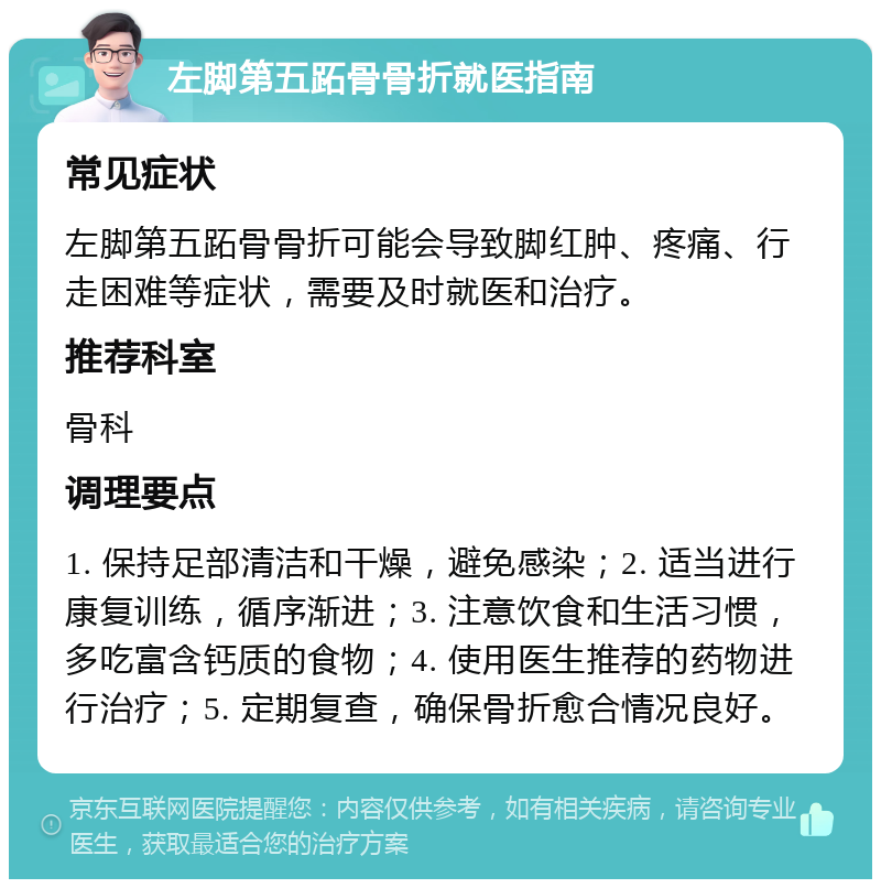 左脚第五跖骨骨折就医指南 常见症状 左脚第五跖骨骨折可能会导致脚红肿、疼痛、行走困难等症状，需要及时就医和治疗。 推荐科室 骨科 调理要点 1. 保持足部清洁和干燥，避免感染；2. 适当进行康复训练，循序渐进；3. 注意饮食和生活习惯，多吃富含钙质的食物；4. 使用医生推荐的药物进行治疗；5. 定期复查，确保骨折愈合情况良好。