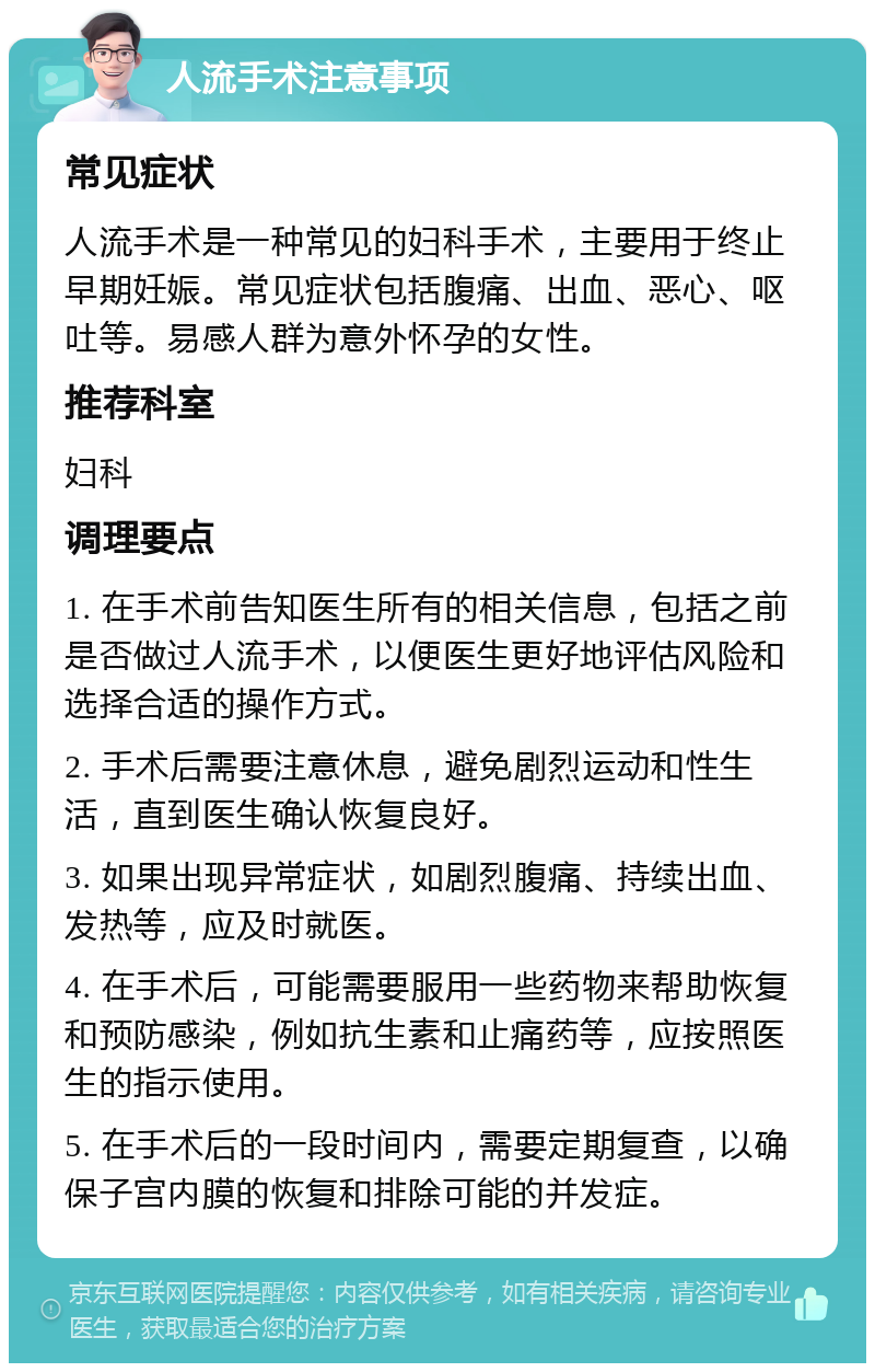 人流手术注意事项 常见症状 人流手术是一种常见的妇科手术，主要用于终止早期妊娠。常见症状包括腹痛、出血、恶心、呕吐等。易感人群为意外怀孕的女性。 推荐科室 妇科 调理要点 1. 在手术前告知医生所有的相关信息，包括之前是否做过人流手术，以便医生更好地评估风险和选择合适的操作方式。 2. 手术后需要注意休息，避免剧烈运动和性生活，直到医生确认恢复良好。 3. 如果出现异常症状，如剧烈腹痛、持续出血、发热等，应及时就医。 4. 在手术后，可能需要服用一些药物来帮助恢复和预防感染，例如抗生素和止痛药等，应按照医生的指示使用。 5. 在手术后的一段时间内，需要定期复查，以确保子宫内膜的恢复和排除可能的并发症。