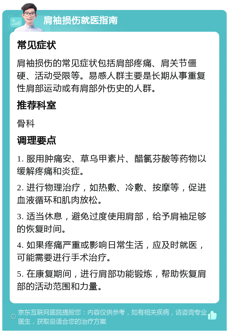 肩袖损伤就医指南 常见症状 肩袖损伤的常见症状包括肩部疼痛、肩关节僵硬、活动受限等。易感人群主要是长期从事重复性肩部运动或有肩部外伤史的人群。 推荐科室 骨科 调理要点 1. 服用肿痛安、草乌甲素片、醋氯芬酸等药物以缓解疼痛和炎症。 2. 进行物理治疗，如热敷、冷敷、按摩等，促进血液循环和肌肉放松。 3. 适当休息，避免过度使用肩部，给予肩袖足够的恢复时间。 4. 如果疼痛严重或影响日常生活，应及时就医，可能需要进行手术治疗。 5. 在康复期间，进行肩部功能锻炼，帮助恢复肩部的活动范围和力量。