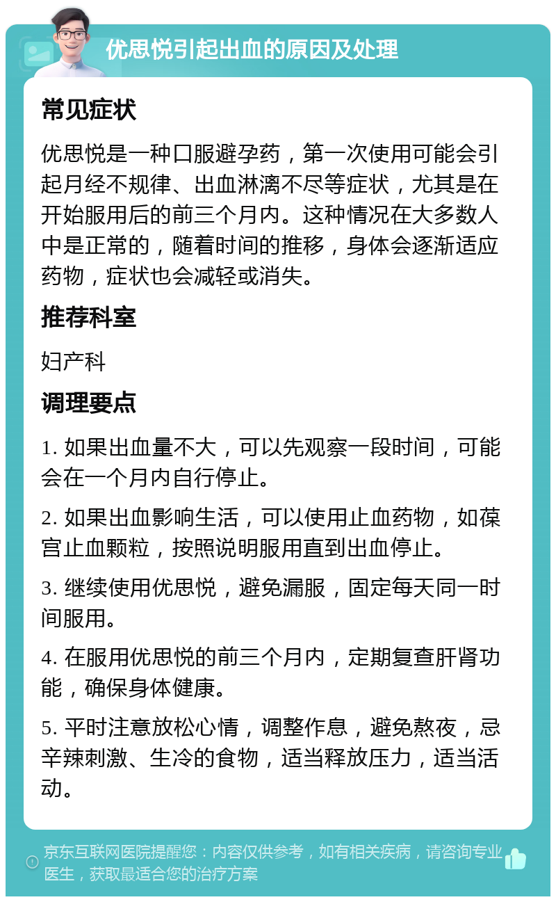 优思悦引起出血的原因及处理 常见症状 优思悦是一种口服避孕药，第一次使用可能会引起月经不规律、出血淋漓不尽等症状，尤其是在开始服用后的前三个月内。这种情况在大多数人中是正常的，随着时间的推移，身体会逐渐适应药物，症状也会减轻或消失。 推荐科室 妇产科 调理要点 1. 如果出血量不大，可以先观察一段时间，可能会在一个月内自行停止。 2. 如果出血影响生活，可以使用止血药物，如葆宫止血颗粒，按照说明服用直到出血停止。 3. 继续使用优思悦，避免漏服，固定每天同一时间服用。 4. 在服用优思悦的前三个月内，定期复查肝肾功能，确保身体健康。 5. 平时注意放松心情，调整作息，避免熬夜，忌辛辣刺激、生冷的食物，适当释放压力，适当活动。