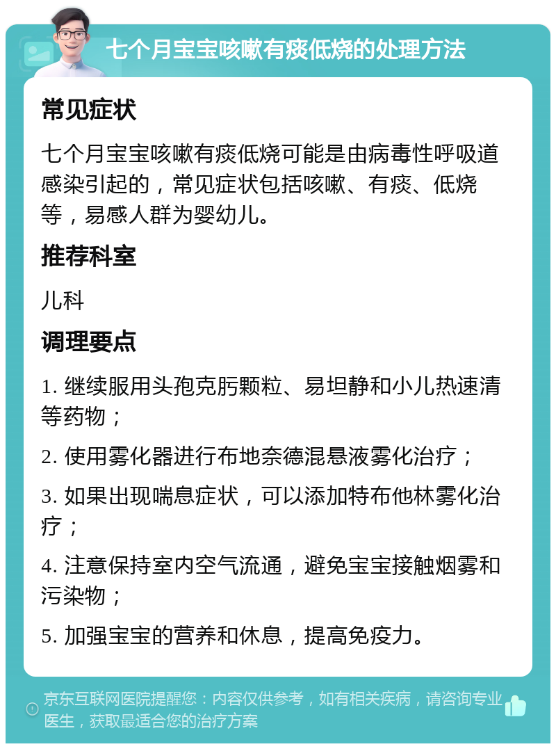 七个月宝宝咳嗽有痰低烧的处理方法 常见症状 七个月宝宝咳嗽有痰低烧可能是由病毒性呼吸道感染引起的，常见症状包括咳嗽、有痰、低烧等，易感人群为婴幼儿。 推荐科室 儿科 调理要点 1. 继续服用头孢克肟颗粒、易坦静和小儿热速清等药物； 2. 使用雾化器进行布地奈德混悬液雾化治疗； 3. 如果出现喘息症状，可以添加特布他林雾化治疗； 4. 注意保持室内空气流通，避免宝宝接触烟雾和污染物； 5. 加强宝宝的营养和休息，提高免疫力。