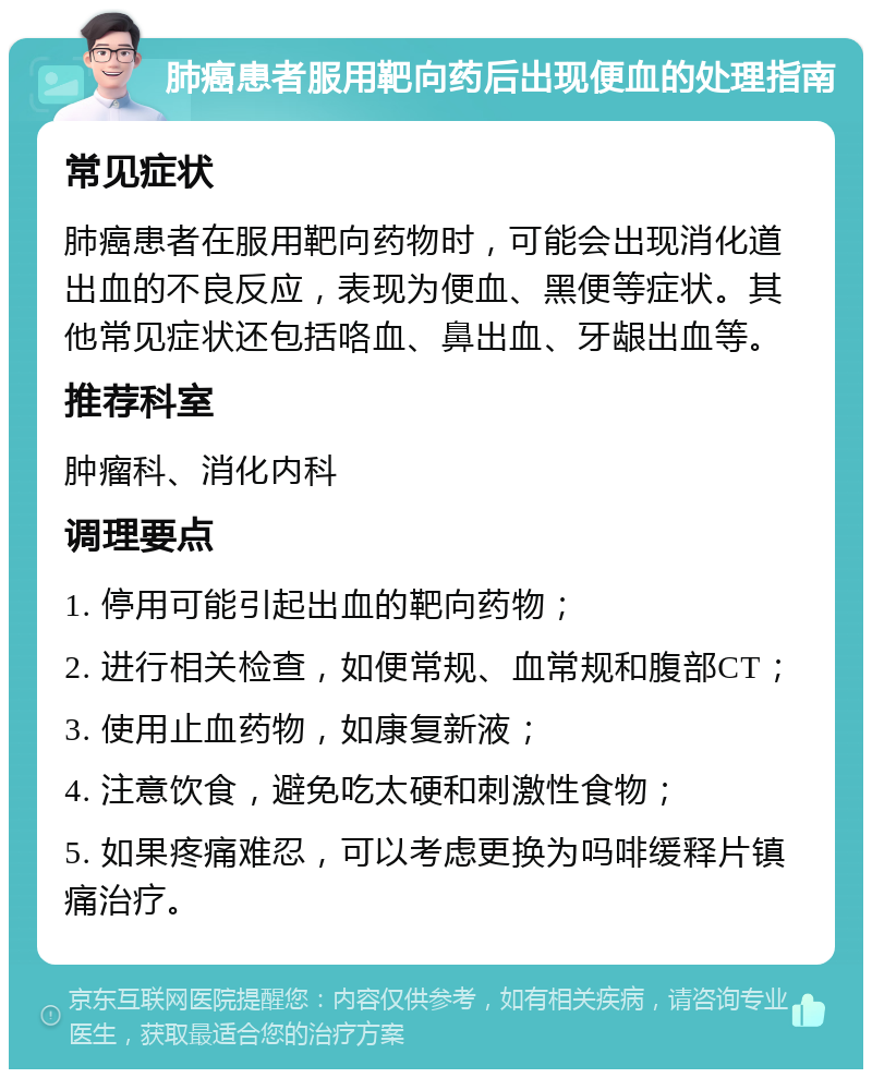 肺癌患者服用靶向药后出现便血的处理指南 常见症状 肺癌患者在服用靶向药物时，可能会出现消化道出血的不良反应，表现为便血、黑便等症状。其他常见症状还包括咯血、鼻出血、牙龈出血等。 推荐科室 肿瘤科、消化内科 调理要点 1. 停用可能引起出血的靶向药物； 2. 进行相关检查，如便常规、血常规和腹部CT； 3. 使用止血药物，如康复新液； 4. 注意饮食，避免吃太硬和刺激性食物； 5. 如果疼痛难忍，可以考虑更换为吗啡缓释片镇痛治疗。