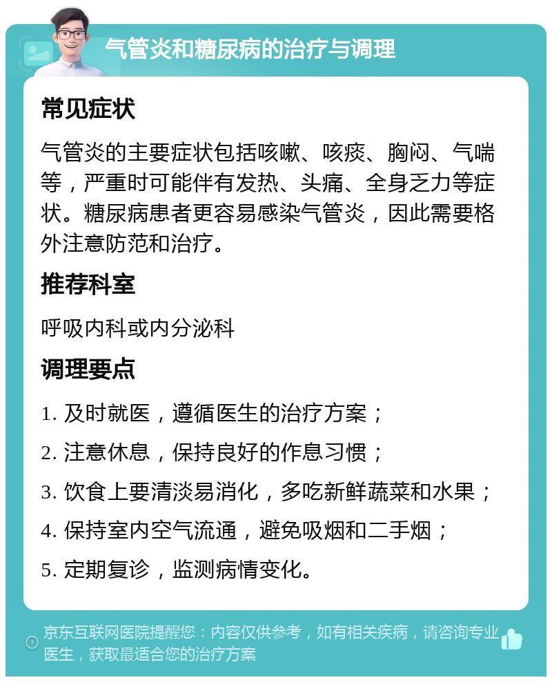 气管炎和糖尿病的治疗与调理 常见症状 气管炎的主要症状包括咳嗽、咳痰、胸闷、气喘等，严重时可能伴有发热、头痛、全身乏力等症状。糖尿病患者更容易感染气管炎，因此需要格外注意防范和治疗。 推荐科室 呼吸内科或内分泌科 调理要点 1. 及时就医，遵循医生的治疗方案； 2. 注意休息，保持良好的作息习惯； 3. 饮食上要清淡易消化，多吃新鲜蔬菜和水果； 4. 保持室内空气流通，避免吸烟和二手烟； 5. 定期复诊，监测病情变化。