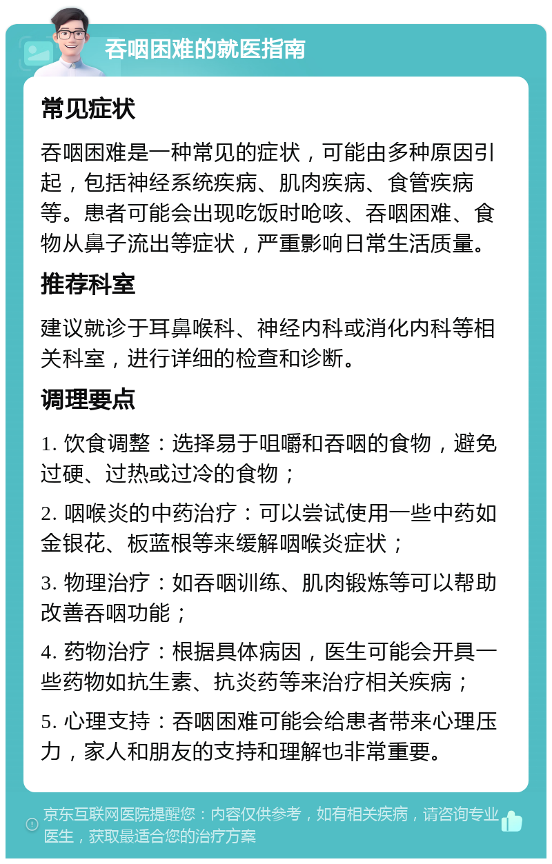 吞咽困难的就医指南 常见症状 吞咽困难是一种常见的症状，可能由多种原因引起，包括神经系统疾病、肌肉疾病、食管疾病等。患者可能会出现吃饭时呛咳、吞咽困难、食物从鼻子流出等症状，严重影响日常生活质量。 推荐科室 建议就诊于耳鼻喉科、神经内科或消化内科等相关科室，进行详细的检查和诊断。 调理要点 1. 饮食调整：选择易于咀嚼和吞咽的食物，避免过硬、过热或过冷的食物； 2. 咽喉炎的中药治疗：可以尝试使用一些中药如金银花、板蓝根等来缓解咽喉炎症状； 3. 物理治疗：如吞咽训练、肌肉锻炼等可以帮助改善吞咽功能； 4. 药物治疗：根据具体病因，医生可能会开具一些药物如抗生素、抗炎药等来治疗相关疾病； 5. 心理支持：吞咽困难可能会给患者带来心理压力，家人和朋友的支持和理解也非常重要。