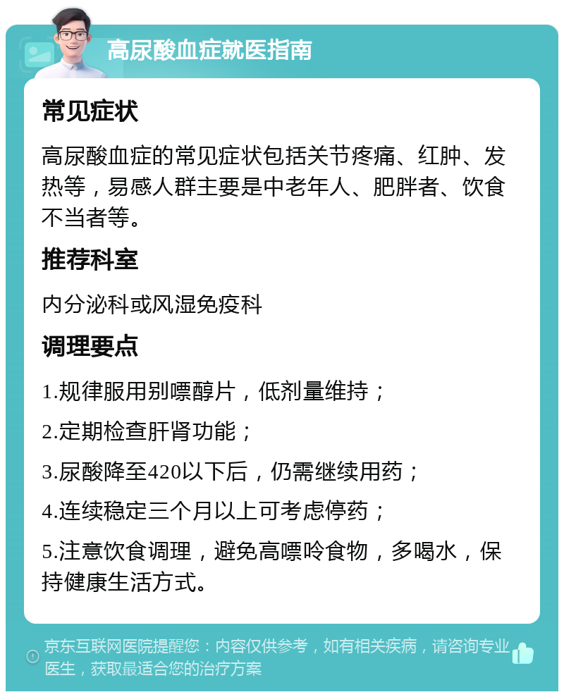 高尿酸血症就医指南 常见症状 高尿酸血症的常见症状包括关节疼痛、红肿、发热等，易感人群主要是中老年人、肥胖者、饮食不当者等。 推荐科室 内分泌科或风湿免疫科 调理要点 1.规律服用别嘌醇片，低剂量维持； 2.定期检查肝肾功能； 3.尿酸降至420以下后，仍需继续用药； 4.连续稳定三个月以上可考虑停药； 5.注意饮食调理，避免高嘌呤食物，多喝水，保持健康生活方式。