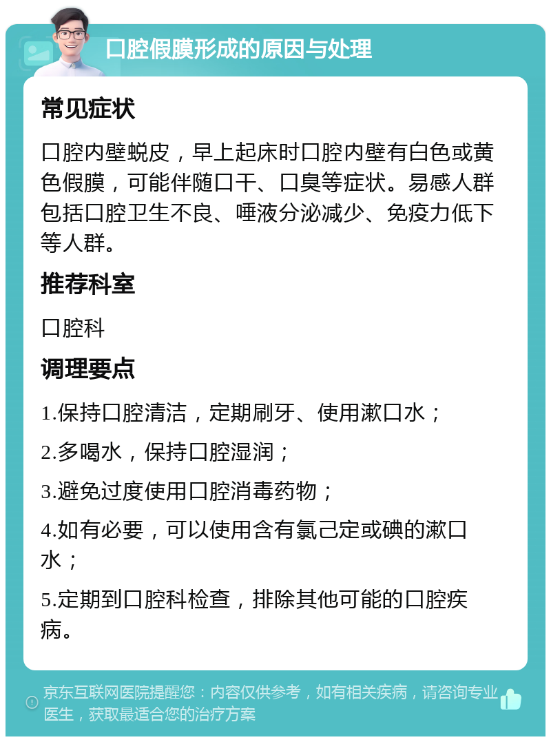 口腔假膜形成的原因与处理 常见症状 口腔内壁蜕皮，早上起床时口腔内壁有白色或黄色假膜，可能伴随口干、口臭等症状。易感人群包括口腔卫生不良、唾液分泌减少、免疫力低下等人群。 推荐科室 口腔科 调理要点 1.保持口腔清洁，定期刷牙、使用漱口水； 2.多喝水，保持口腔湿润； 3.避免过度使用口腔消毒药物； 4.如有必要，可以使用含有氯己定或碘的漱口水； 5.定期到口腔科检查，排除其他可能的口腔疾病。