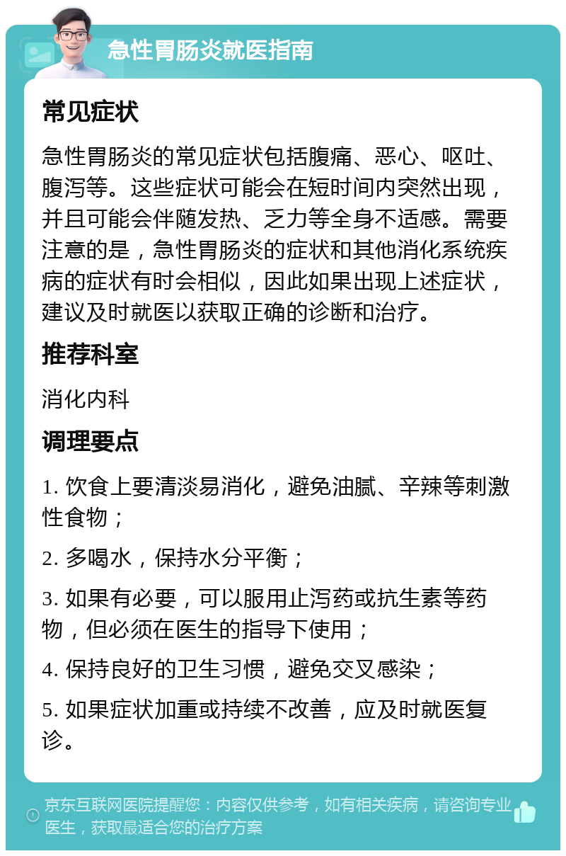 急性胃肠炎就医指南 常见症状 急性胃肠炎的常见症状包括腹痛、恶心、呕吐、腹泻等。这些症状可能会在短时间内突然出现，并且可能会伴随发热、乏力等全身不适感。需要注意的是，急性胃肠炎的症状和其他消化系统疾病的症状有时会相似，因此如果出现上述症状，建议及时就医以获取正确的诊断和治疗。 推荐科室 消化内科 调理要点 1. 饮食上要清淡易消化，避免油腻、辛辣等刺激性食物； 2. 多喝水，保持水分平衡； 3. 如果有必要，可以服用止泻药或抗生素等药物，但必须在医生的指导下使用； 4. 保持良好的卫生习惯，避免交叉感染； 5. 如果症状加重或持续不改善，应及时就医复诊。