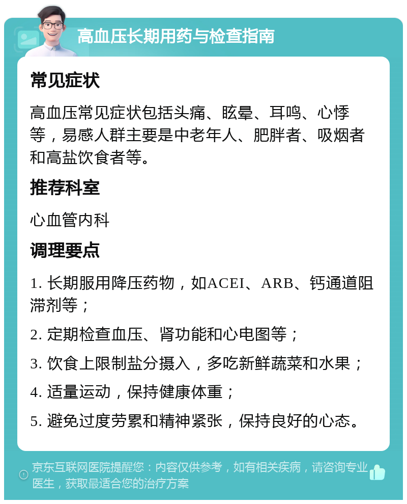 高血压长期用药与检查指南 常见症状 高血压常见症状包括头痛、眩晕、耳鸣、心悸等，易感人群主要是中老年人、肥胖者、吸烟者和高盐饮食者等。 推荐科室 心血管内科 调理要点 1. 长期服用降压药物，如ACEI、ARB、钙通道阻滞剂等； 2. 定期检查血压、肾功能和心电图等； 3. 饮食上限制盐分摄入，多吃新鲜蔬菜和水果； 4. 适量运动，保持健康体重； 5. 避免过度劳累和精神紧张，保持良好的心态。