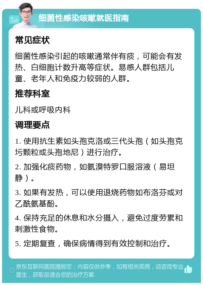 细菌性感染咳嗽就医指南 常见症状 细菌性感染引起的咳嗽通常伴有痰，可能会有发热、白细胞计数升高等症状。易感人群包括儿童、老年人和免疫力较弱的人群。 推荐科室 儿科或呼吸内科 调理要点 1. 使用抗生素如头孢克洛或三代头孢（如头孢克圬颗粒或头孢地尼）进行治疗。 2. 加强化痰药物，如氨溴特罗口服溶液（易坦静）。 3. 如果有发热，可以使用退烧药物如布洛芬或对乙酰氨基酚。 4. 保持充足的休息和水分摄入，避免过度劳累和刺激性食物。 5. 定期复查，确保病情得到有效控制和治疗。