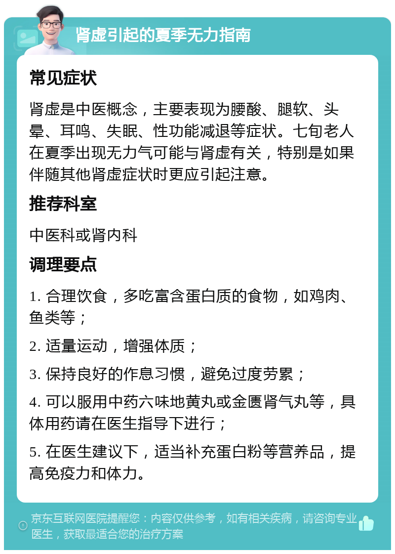 肾虚引起的夏季无力指南 常见症状 肾虚是中医概念，主要表现为腰酸、腿软、头晕、耳鸣、失眠、性功能减退等症状。七旬老人在夏季出现无力气可能与肾虚有关，特别是如果伴随其他肾虚症状时更应引起注意。 推荐科室 中医科或肾内科 调理要点 1. 合理饮食，多吃富含蛋白质的食物，如鸡肉、鱼类等； 2. 适量运动，增强体质； 3. 保持良好的作息习惯，避免过度劳累； 4. 可以服用中药六味地黄丸或金匮肾气丸等，具体用药请在医生指导下进行； 5. 在医生建议下，适当补充蛋白粉等营养品，提高免疫力和体力。