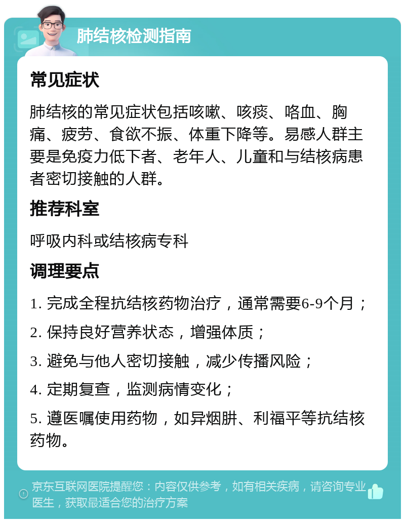 肺结核检测指南 常见症状 肺结核的常见症状包括咳嗽、咳痰、咯血、胸痛、疲劳、食欲不振、体重下降等。易感人群主要是免疫力低下者、老年人、儿童和与结核病患者密切接触的人群。 推荐科室 呼吸内科或结核病专科 调理要点 1. 完成全程抗结核药物治疗，通常需要6-9个月； 2. 保持良好营养状态，增强体质； 3. 避免与他人密切接触，减少传播风险； 4. 定期复查，监测病情变化； 5. 遵医嘱使用药物，如异烟肼、利福平等抗结核药物。