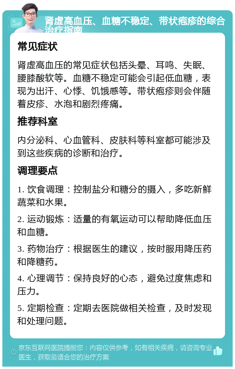 肾虚高血压、血糖不稳定、带状疱疹的综合治疗指南 常见症状 肾虚高血压的常见症状包括头晕、耳鸣、失眠、腰膝酸软等。血糖不稳定可能会引起低血糖，表现为出汗、心悸、饥饿感等。带状疱疹则会伴随着皮疹、水泡和剧烈疼痛。 推荐科室 内分泌科、心血管科、皮肤科等科室都可能涉及到这些疾病的诊断和治疗。 调理要点 1. 饮食调理：控制盐分和糖分的摄入，多吃新鲜蔬菜和水果。 2. 运动锻炼：适量的有氧运动可以帮助降低血压和血糖。 3. 药物治疗：根据医生的建议，按时服用降压药和降糖药。 4. 心理调节：保持良好的心态，避免过度焦虑和压力。 5. 定期检查：定期去医院做相关检查，及时发现和处理问题。