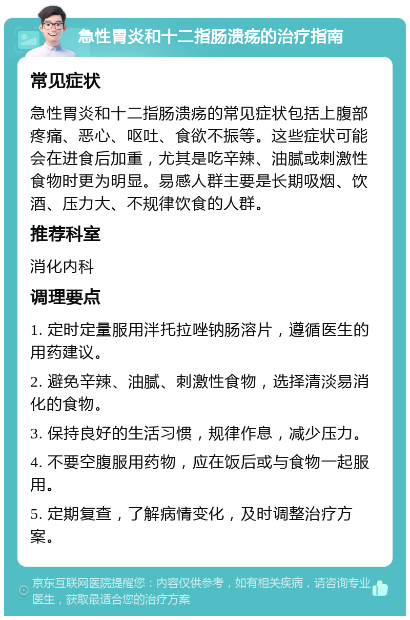 急性胃炎和十二指肠溃疡的治疗指南 常见症状 急性胃炎和十二指肠溃疡的常见症状包括上腹部疼痛、恶心、呕吐、食欲不振等。这些症状可能会在进食后加重，尤其是吃辛辣、油腻或刺激性食物时更为明显。易感人群主要是长期吸烟、饮酒、压力大、不规律饮食的人群。 推荐科室 消化内科 调理要点 1. 定时定量服用泮托拉唑钠肠溶片，遵循医生的用药建议。 2. 避免辛辣、油腻、刺激性食物，选择清淡易消化的食物。 3. 保持良好的生活习惯，规律作息，减少压力。 4. 不要空腹服用药物，应在饭后或与食物一起服用。 5. 定期复查，了解病情变化，及时调整治疗方案。