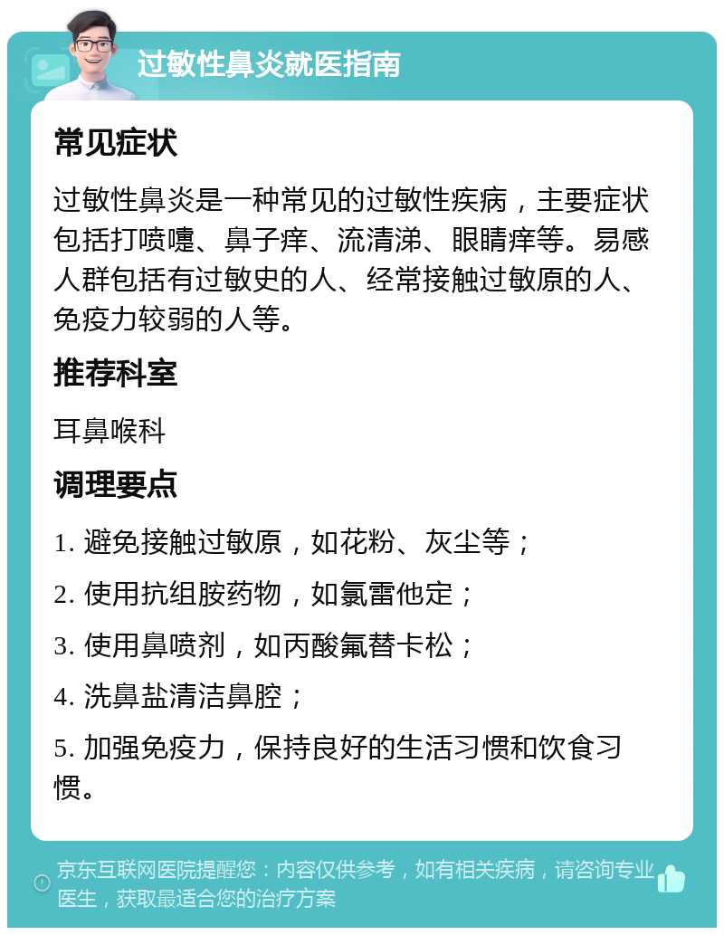 过敏性鼻炎就医指南 常见症状 过敏性鼻炎是一种常见的过敏性疾病，主要症状包括打喷嚏、鼻子痒、流清涕、眼睛痒等。易感人群包括有过敏史的人、经常接触过敏原的人、免疫力较弱的人等。 推荐科室 耳鼻喉科 调理要点 1. 避免接触过敏原，如花粉、灰尘等； 2. 使用抗组胺药物，如氯雷他定； 3. 使用鼻喷剂，如丙酸氟替卡松； 4. 洗鼻盐清洁鼻腔； 5. 加强免疫力，保持良好的生活习惯和饮食习惯。