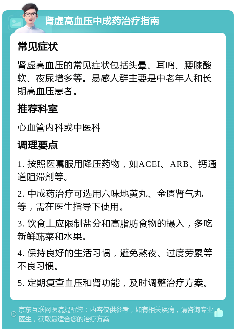 肾虚高血压中成药治疗指南 常见症状 肾虚高血压的常见症状包括头晕、耳鸣、腰膝酸软、夜尿增多等。易感人群主要是中老年人和长期高血压患者。 推荐科室 心血管内科或中医科 调理要点 1. 按照医嘱服用降压药物，如ACEI、ARB、钙通道阻滞剂等。 2. 中成药治疗可选用六味地黄丸、金匮肾气丸等，需在医生指导下使用。 3. 饮食上应限制盐分和高脂肪食物的摄入，多吃新鲜蔬菜和水果。 4. 保持良好的生活习惯，避免熬夜、过度劳累等不良习惯。 5. 定期复查血压和肾功能，及时调整治疗方案。