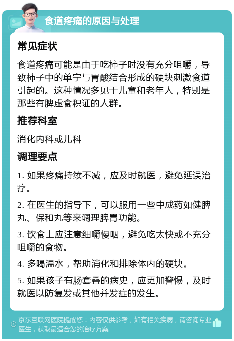 食道疼痛的原因与处理 常见症状 食道疼痛可能是由于吃柿子时没有充分咀嚼，导致柿子中的单宁与胃酸结合形成的硬块刺激食道引起的。这种情况多见于儿童和老年人，特别是那些有脾虚食积证的人群。 推荐科室 消化内科或儿科 调理要点 1. 如果疼痛持续不减，应及时就医，避免延误治疗。 2. 在医生的指导下，可以服用一些中成药如健脾丸、保和丸等来调理脾胃功能。 3. 饮食上应注意细嚼慢咽，避免吃太快或不充分咀嚼的食物。 4. 多喝温水，帮助消化和排除体内的硬块。 5. 如果孩子有肠套叠的病史，应更加警惕，及时就医以防复发或其他并发症的发生。