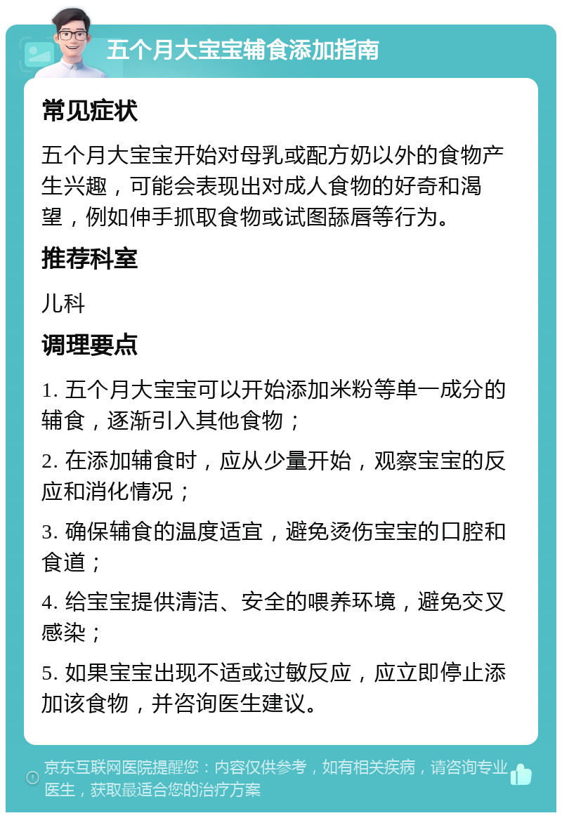 五个月大宝宝辅食添加指南 常见症状 五个月大宝宝开始对母乳或配方奶以外的食物产生兴趣，可能会表现出对成人食物的好奇和渴望，例如伸手抓取食物或试图舔唇等行为。 推荐科室 儿科 调理要点 1. 五个月大宝宝可以开始添加米粉等单一成分的辅食，逐渐引入其他食物； 2. 在添加辅食时，应从少量开始，观察宝宝的反应和消化情况； 3. 确保辅食的温度适宜，避免烫伤宝宝的口腔和食道； 4. 给宝宝提供清洁、安全的喂养环境，避免交叉感染； 5. 如果宝宝出现不适或过敏反应，应立即停止添加该食物，并咨询医生建议。