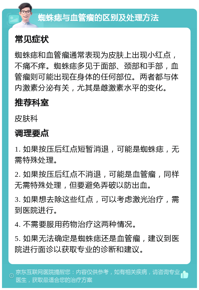 蜘蛛痣与血管瘤的区别及处理方法 常见症状 蜘蛛痣和血管瘤通常表现为皮肤上出现小红点，不痛不痒。蜘蛛痣多见于面部、颈部和手部，血管瘤则可能出现在身体的任何部位。两者都与体内激素分泌有关，尤其是雌激素水平的变化。 推荐科室 皮肤科 调理要点 1. 如果按压后红点短暂消退，可能是蜘蛛痣，无需特殊处理。 2. 如果按压后红点不消退，可能是血管瘤，同样无需特殊处理，但要避免弄破以防出血。 3. 如果想去除这些红点，可以考虑激光治疗，需到医院进行。 4. 不需要服用药物治疗这两种情况。 5. 如果无法确定是蜘蛛痣还是血管瘤，建议到医院进行面诊以获取专业的诊断和建议。