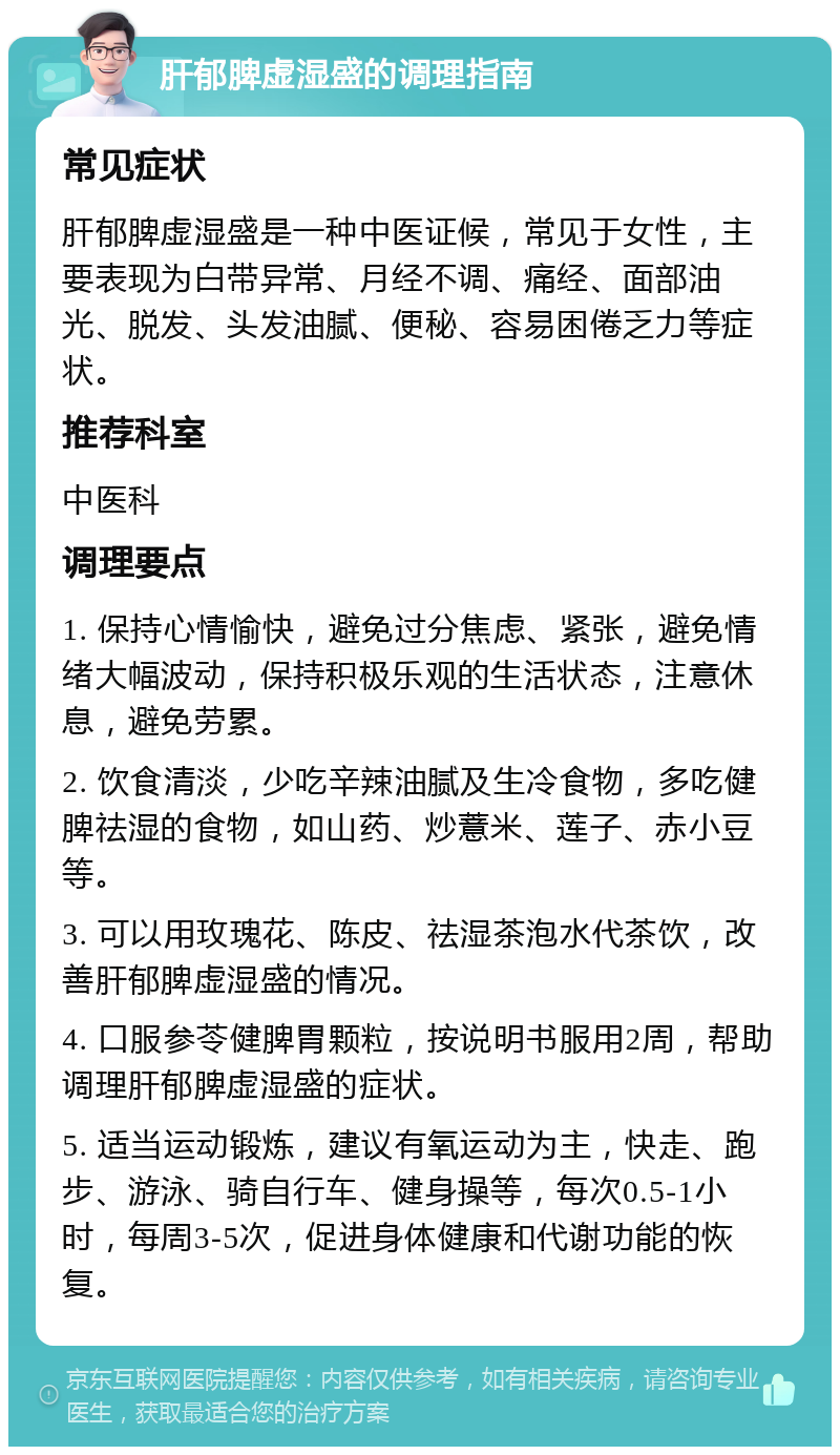 肝郁脾虚湿盛的调理指南 常见症状 肝郁脾虚湿盛是一种中医证候，常见于女性，主要表现为白带异常、月经不调、痛经、面部油光、脱发、头发油腻、便秘、容易困倦乏力等症状。 推荐科室 中医科 调理要点 1. 保持心情愉快，避免过分焦虑、紧张，避免情绪大幅波动，保持积极乐观的生活状态，注意休息，避免劳累。 2. 饮食清淡，少吃辛辣油腻及生冷食物，多吃健脾祛湿的食物，如山药、炒薏米、莲子、赤小豆等。 3. 可以用玫瑰花、陈皮、祛湿茶泡水代茶饮，改善肝郁脾虚湿盛的情况。 4. 口服参苓健脾胃颗粒，按说明书服用2周，帮助调理肝郁脾虚湿盛的症状。 5. 适当运动锻炼，建议有氧运动为主，快走、跑步、游泳、骑自行车、健身操等，每次0.5-1小时，每周3-5次，促进身体健康和代谢功能的恢复。