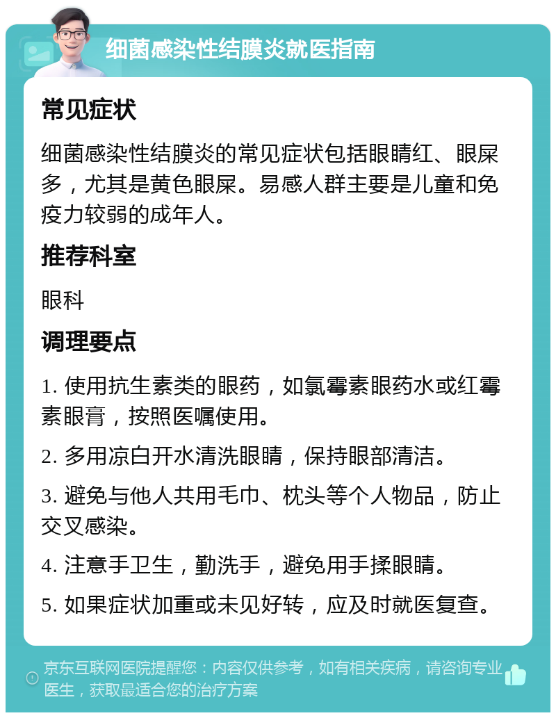 细菌感染性结膜炎就医指南 常见症状 细菌感染性结膜炎的常见症状包括眼睛红、眼屎多，尤其是黄色眼屎。易感人群主要是儿童和免疫力较弱的成年人。 推荐科室 眼科 调理要点 1. 使用抗生素类的眼药，如氯霉素眼药水或红霉素眼膏，按照医嘱使用。 2. 多用凉白开水清洗眼睛，保持眼部清洁。 3. 避免与他人共用毛巾、枕头等个人物品，防止交叉感染。 4. 注意手卫生，勤洗手，避免用手揉眼睛。 5. 如果症状加重或未见好转，应及时就医复查。