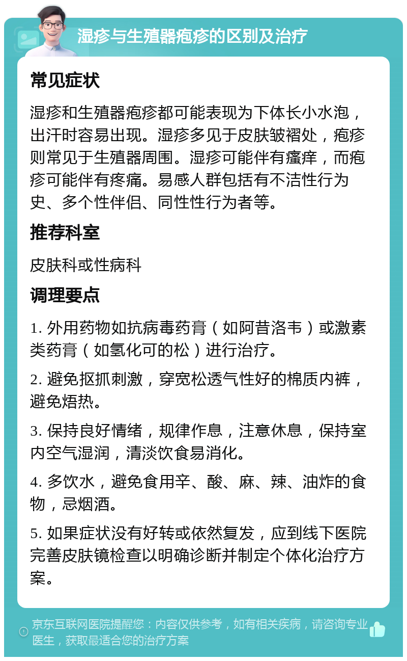 湿疹与生殖器疱疹的区别及治疗 常见症状 湿疹和生殖器疱疹都可能表现为下体长小水泡，出汗时容易出现。湿疹多见于皮肤皱褶处，疱疹则常见于生殖器周围。湿疹可能伴有瘙痒，而疱疹可能伴有疼痛。易感人群包括有不洁性行为史、多个性伴侣、同性性行为者等。 推荐科室 皮肤科或性病科 调理要点 1. 外用药物如抗病毒药膏（如阿昔洛韦）或激素类药膏（如氢化可的松）进行治疗。 2. 避免抠抓刺激，穿宽松透气性好的棉质内裤，避免焐热。 3. 保持良好情绪，规律作息，注意休息，保持室内空气湿润，清淡饮食易消化。 4. 多饮水，避免食用辛、酸、麻、辣、油炸的食物，忌烟酒。 5. 如果症状没有好转或依然复发，应到线下医院完善皮肤镜检查以明确诊断并制定个体化治疗方案。