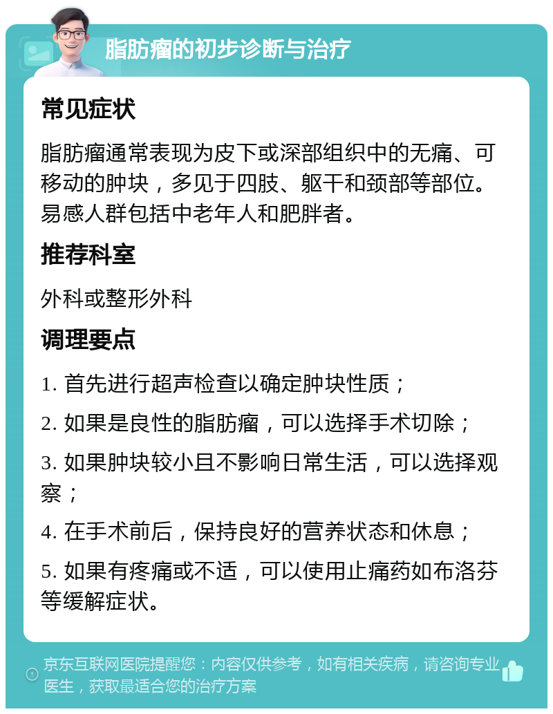 脂肪瘤的初步诊断与治疗 常见症状 脂肪瘤通常表现为皮下或深部组织中的无痛、可移动的肿块，多见于四肢、躯干和颈部等部位。易感人群包括中老年人和肥胖者。 推荐科室 外科或整形外科 调理要点 1. 首先进行超声检查以确定肿块性质； 2. 如果是良性的脂肪瘤，可以选择手术切除； 3. 如果肿块较小且不影响日常生活，可以选择观察； 4. 在手术前后，保持良好的营养状态和休息； 5. 如果有疼痛或不适，可以使用止痛药如布洛芬等缓解症状。