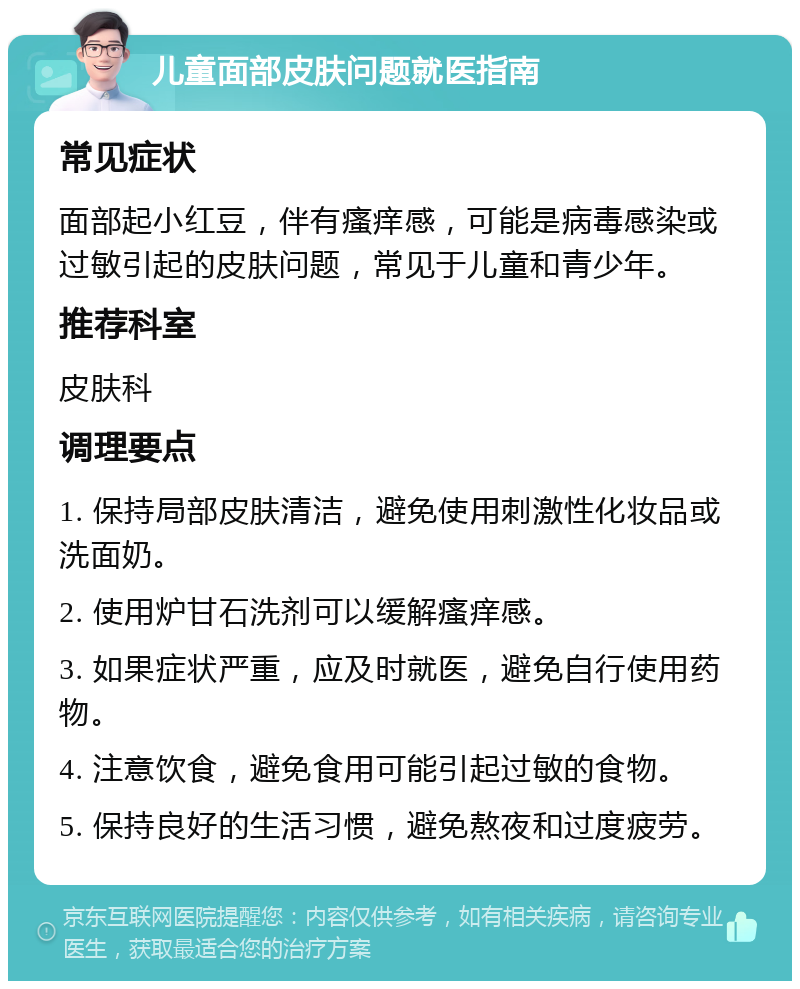 儿童面部皮肤问题就医指南 常见症状 面部起小红豆，伴有瘙痒感，可能是病毒感染或过敏引起的皮肤问题，常见于儿童和青少年。 推荐科室 皮肤科 调理要点 1. 保持局部皮肤清洁，避免使用刺激性化妆品或洗面奶。 2. 使用炉甘石洗剂可以缓解瘙痒感。 3. 如果症状严重，应及时就医，避免自行使用药物。 4. 注意饮食，避免食用可能引起过敏的食物。 5. 保持良好的生活习惯，避免熬夜和过度疲劳。