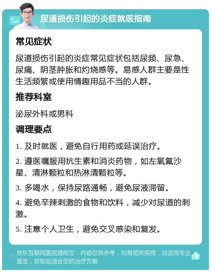 尿道损伤引起的炎症就医指南 常见症状 尿道损伤引起的炎症常见症状包括尿频、尿急、尿痛、阴茎肿胀和灼烧感等。易感人群主要是性生活频繁或使用情趣用品不当的人群。 推荐科室 泌尿外科或男科 调理要点 1. 及时就医，避免自行用药或延误治疗。 2. 遵医嘱服用抗生素和消炎药物，如左氧氟沙星、清淋颗粒和热淋清颗粒等。 3. 多喝水，保持尿路通畅，避免尿液滞留。 4. 避免辛辣刺激的食物和饮料，减少对尿道的刺激。 5. 注意个人卫生，避免交叉感染和复发。