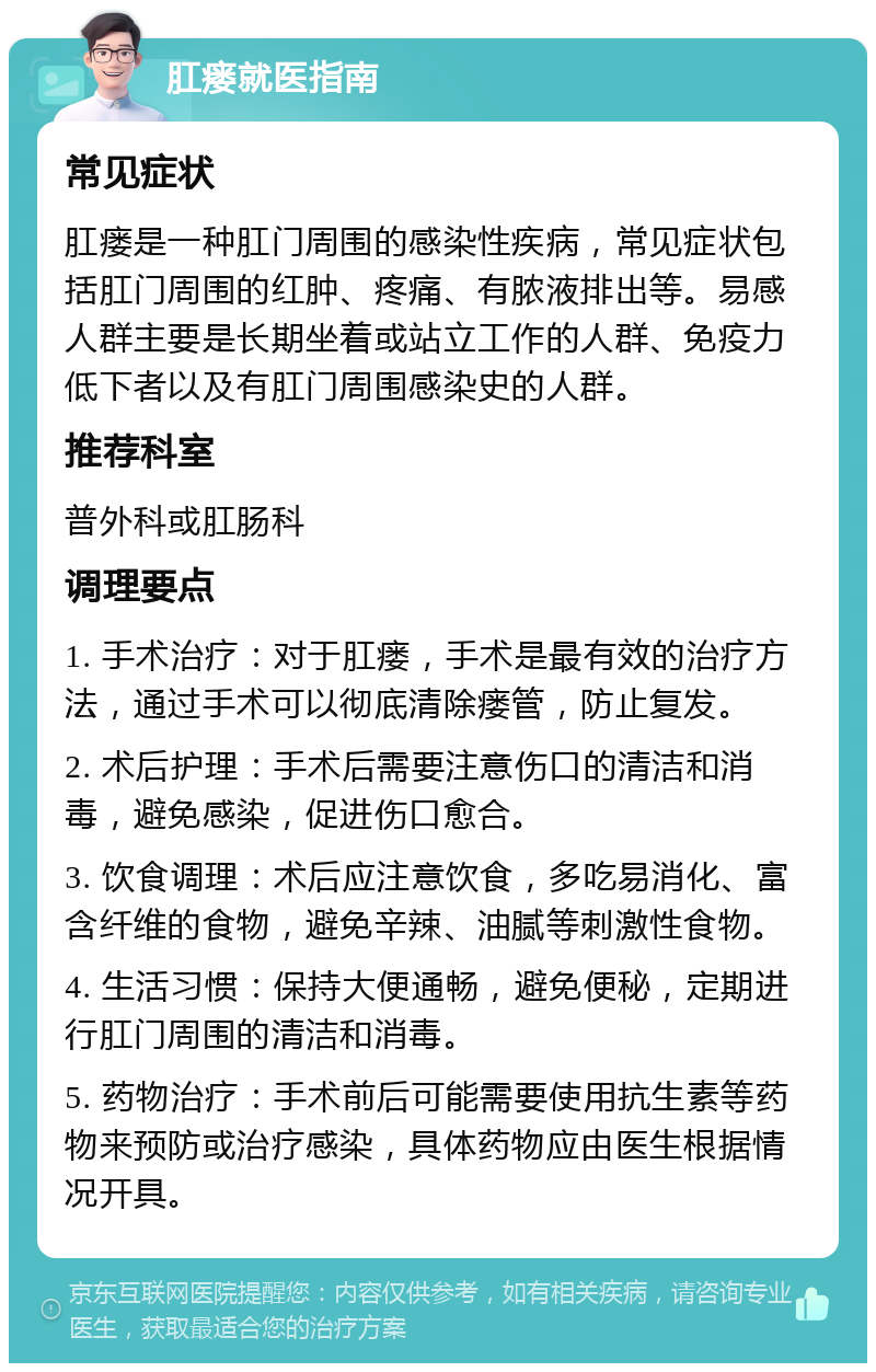 肛瘘就医指南 常见症状 肛瘘是一种肛门周围的感染性疾病，常见症状包括肛门周围的红肿、疼痛、有脓液排出等。易感人群主要是长期坐着或站立工作的人群、免疫力低下者以及有肛门周围感染史的人群。 推荐科室 普外科或肛肠科 调理要点 1. 手术治疗：对于肛瘘，手术是最有效的治疗方法，通过手术可以彻底清除瘘管，防止复发。 2. 术后护理：手术后需要注意伤口的清洁和消毒，避免感染，促进伤口愈合。 3. 饮食调理：术后应注意饮食，多吃易消化、富含纤维的食物，避免辛辣、油腻等刺激性食物。 4. 生活习惯：保持大便通畅，避免便秘，定期进行肛门周围的清洁和消毒。 5. 药物治疗：手术前后可能需要使用抗生素等药物来预防或治疗感染，具体药物应由医生根据情况开具。