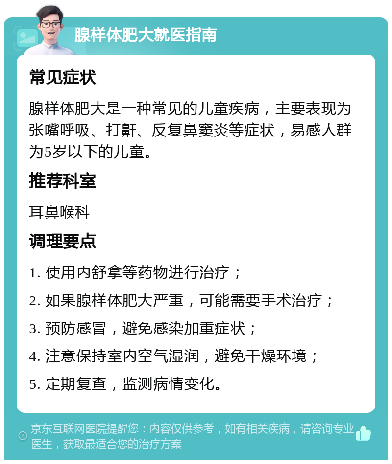 腺样体肥大就医指南 常见症状 腺样体肥大是一种常见的儿童疾病，主要表现为张嘴呼吸、打鼾、反复鼻窦炎等症状，易感人群为5岁以下的儿童。 推荐科室 耳鼻喉科 调理要点 1. 使用内舒拿等药物进行治疗； 2. 如果腺样体肥大严重，可能需要手术治疗； 3. 预防感冒，避免感染加重症状； 4. 注意保持室内空气湿润，避免干燥环境； 5. 定期复查，监测病情变化。