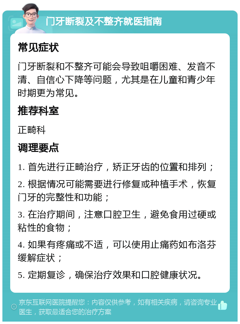 门牙断裂及不整齐就医指南 常见症状 门牙断裂和不整齐可能会导致咀嚼困难、发音不清、自信心下降等问题，尤其是在儿童和青少年时期更为常见。 推荐科室 正畸科 调理要点 1. 首先进行正畸治疗，矫正牙齿的位置和排列； 2. 根据情况可能需要进行修复或种植手术，恢复门牙的完整性和功能； 3. 在治疗期间，注意口腔卫生，避免食用过硬或粘性的食物； 4. 如果有疼痛或不适，可以使用止痛药如布洛芬缓解症状； 5. 定期复诊，确保治疗效果和口腔健康状况。