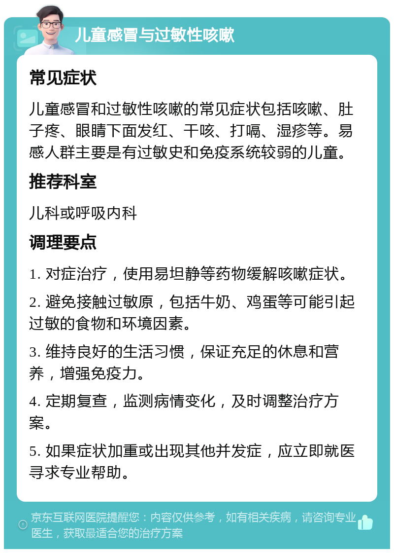 儿童感冒与过敏性咳嗽 常见症状 儿童感冒和过敏性咳嗽的常见症状包括咳嗽、肚子疼、眼睛下面发红、干咳、打嗝、湿疹等。易感人群主要是有过敏史和免疫系统较弱的儿童。 推荐科室 儿科或呼吸内科 调理要点 1. 对症治疗，使用易坦静等药物缓解咳嗽症状。 2. 避免接触过敏原，包括牛奶、鸡蛋等可能引起过敏的食物和环境因素。 3. 维持良好的生活习惯，保证充足的休息和营养，增强免疫力。 4. 定期复查，监测病情变化，及时调整治疗方案。 5. 如果症状加重或出现其他并发症，应立即就医寻求专业帮助。