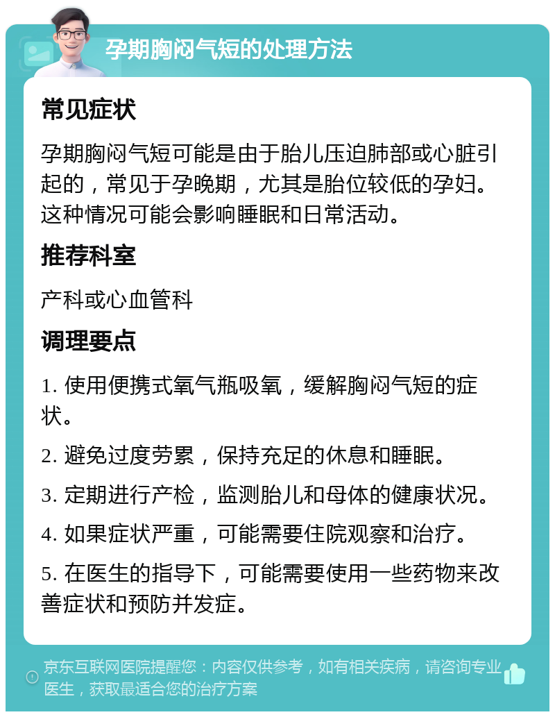 孕期胸闷气短的处理方法 常见症状 孕期胸闷气短可能是由于胎儿压迫肺部或心脏引起的，常见于孕晚期，尤其是胎位较低的孕妇。这种情况可能会影响睡眠和日常活动。 推荐科室 产科或心血管科 调理要点 1. 使用便携式氧气瓶吸氧，缓解胸闷气短的症状。 2. 避免过度劳累，保持充足的休息和睡眠。 3. 定期进行产检，监测胎儿和母体的健康状况。 4. 如果症状严重，可能需要住院观察和治疗。 5. 在医生的指导下，可能需要使用一些药物来改善症状和预防并发症。