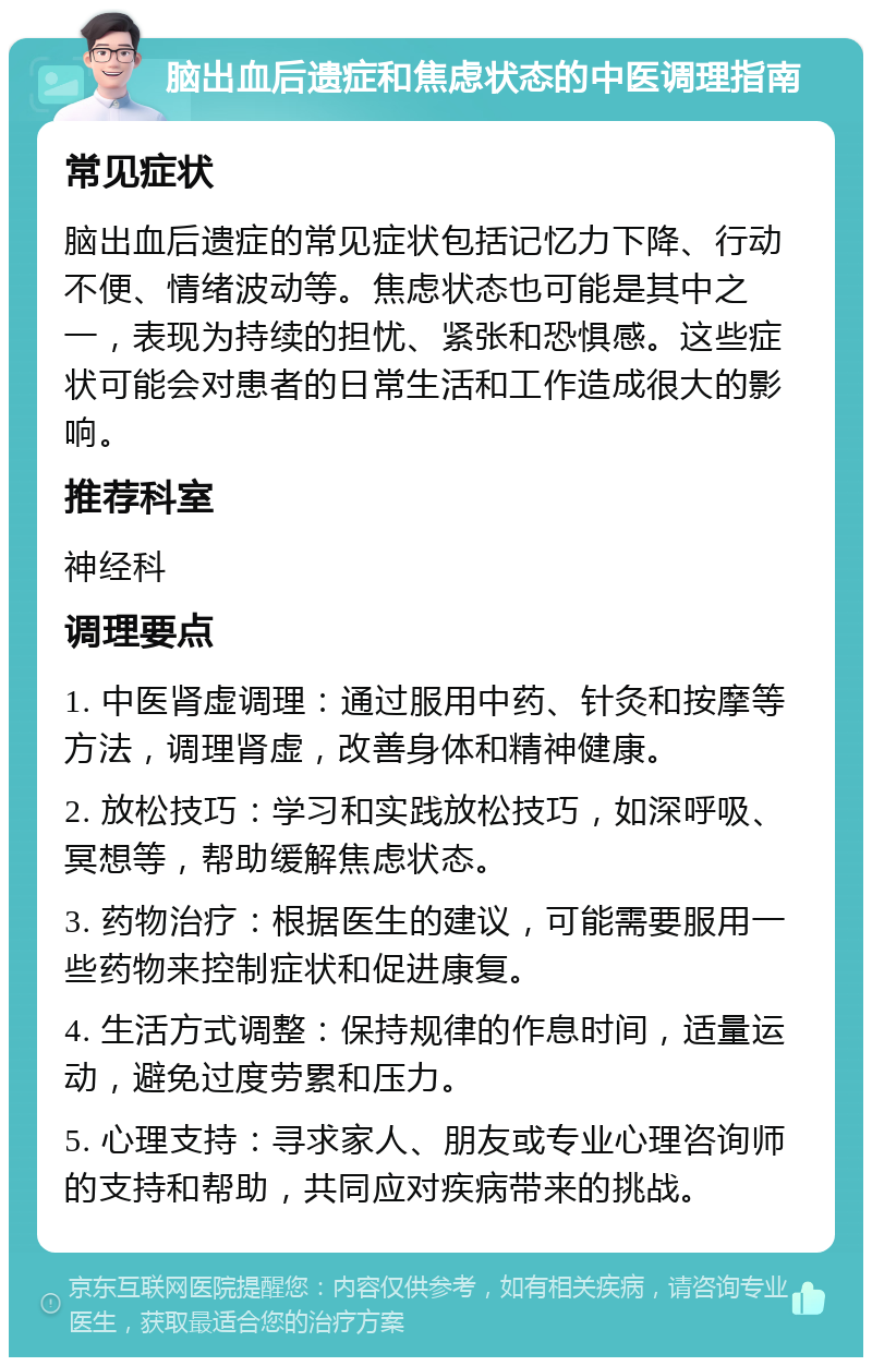 脑出血后遗症和焦虑状态的中医调理指南 常见症状 脑出血后遗症的常见症状包括记忆力下降、行动不便、情绪波动等。焦虑状态也可能是其中之一，表现为持续的担忧、紧张和恐惧感。这些症状可能会对患者的日常生活和工作造成很大的影响。 推荐科室 神经科 调理要点 1. 中医肾虚调理：通过服用中药、针灸和按摩等方法，调理肾虚，改善身体和精神健康。 2. 放松技巧：学习和实践放松技巧，如深呼吸、冥想等，帮助缓解焦虑状态。 3. 药物治疗：根据医生的建议，可能需要服用一些药物来控制症状和促进康复。 4. 生活方式调整：保持规律的作息时间，适量运动，避免过度劳累和压力。 5. 心理支持：寻求家人、朋友或专业心理咨询师的支持和帮助，共同应对疾病带来的挑战。