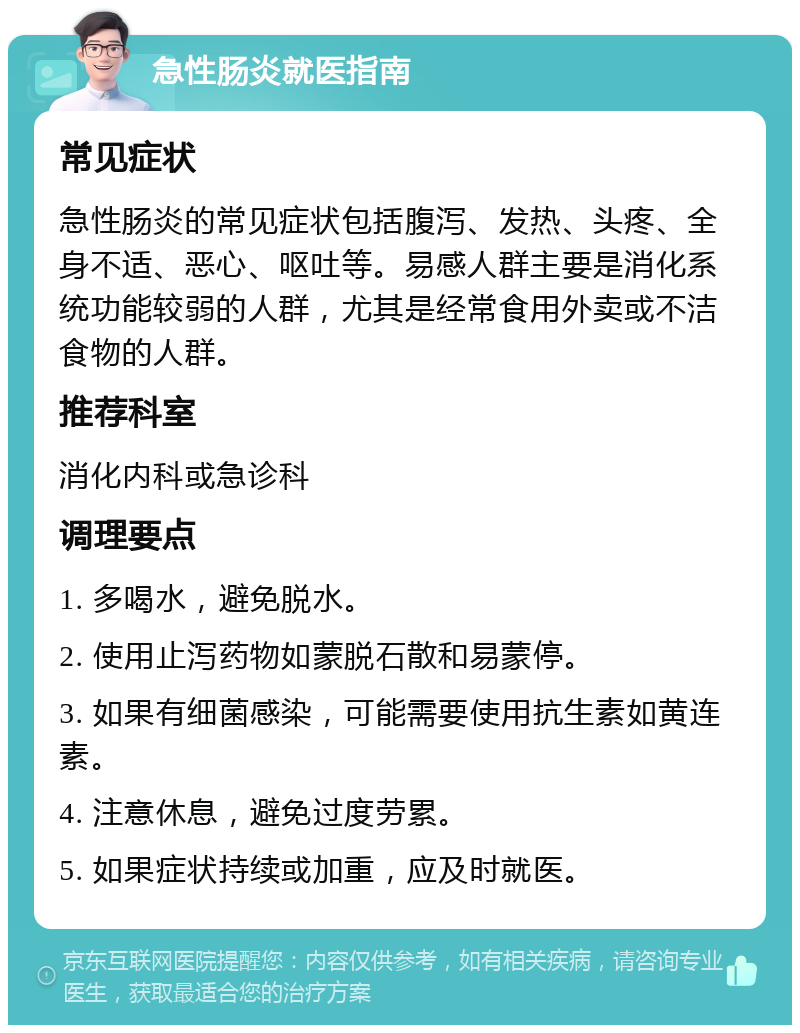 急性肠炎就医指南 常见症状 急性肠炎的常见症状包括腹泻、发热、头疼、全身不适、恶心、呕吐等。易感人群主要是消化系统功能较弱的人群，尤其是经常食用外卖或不洁食物的人群。 推荐科室 消化内科或急诊科 调理要点 1. 多喝水，避免脱水。 2. 使用止泻药物如蒙脱石散和易蒙停。 3. 如果有细菌感染，可能需要使用抗生素如黄连素。 4. 注意休息，避免过度劳累。 5. 如果症状持续或加重，应及时就医。