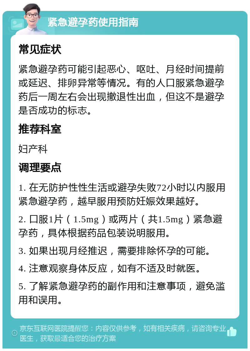 紧急避孕药使用指南 常见症状 紧急避孕药可能引起恶心、呕吐、月经时间提前或延迟、排卵异常等情况。有的人口服紧急避孕药后一周左右会出现撤退性出血，但这不是避孕是否成功的标志。 推荐科室 妇产科 调理要点 1. 在无防护性性生活或避孕失败72小时以内服用紧急避孕药，越早服用预防妊娠效果越好。 2. 口服1片（1.5mg）或两片（共1.5mg）紧急避孕药，具体根据药品包装说明服用。 3. 如果出现月经推迟，需要排除怀孕的可能。 4. 注意观察身体反应，如有不适及时就医。 5. 了解紧急避孕药的副作用和注意事项，避免滥用和误用。